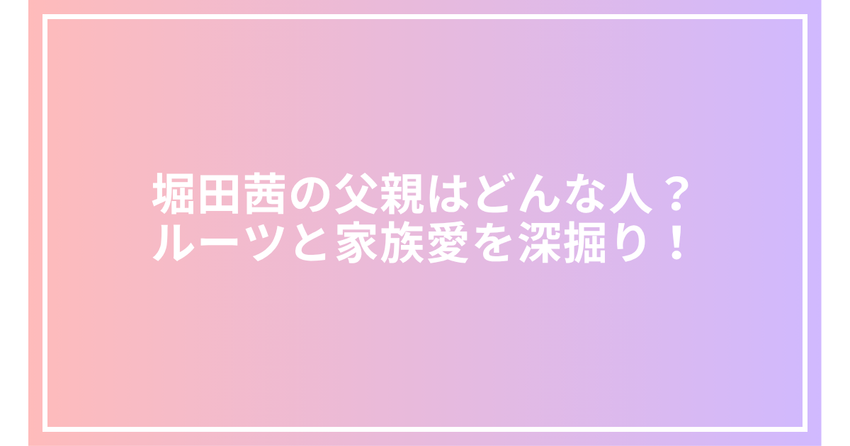 堀田茜の父親はどんな人？ルーツと家族愛を深掘り！