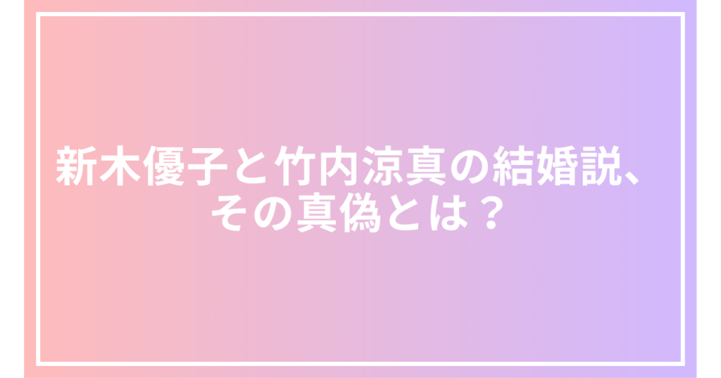 新木優子と竹内涼真の結婚説、その真偽とは？