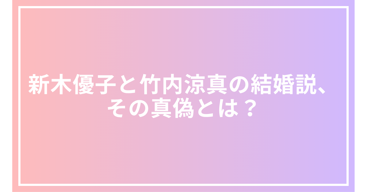 新木優子と竹内涼真の結婚説、その真偽とは？