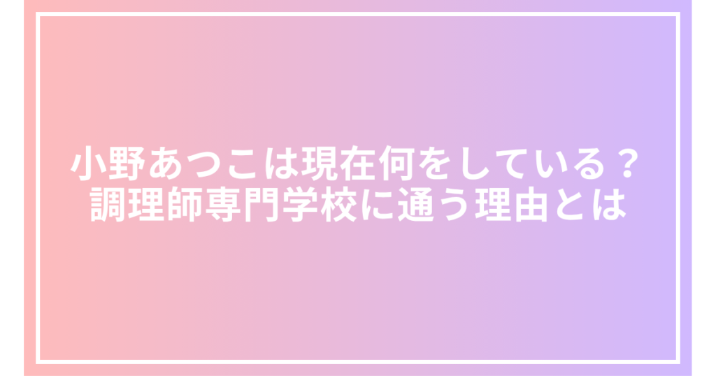 小野あつこは現在何をしている？調理師専門学校に通う理由とは