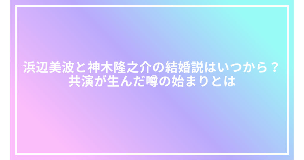 浜辺美波と神木隆之介の結婚説はいつから？共演が生んだ噂の始まりとは