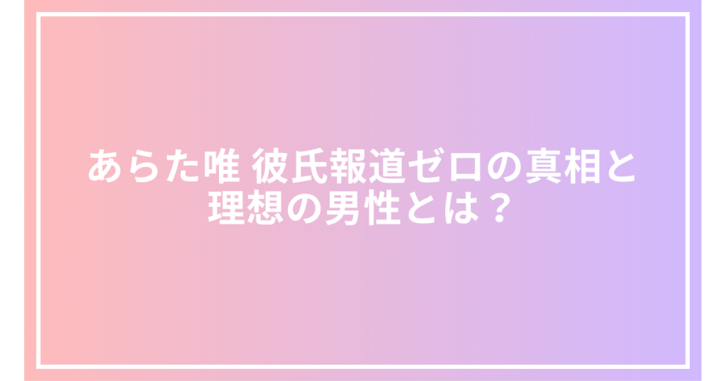 あらた唯 彼氏報道ゼロの真相と理想の男性とは？