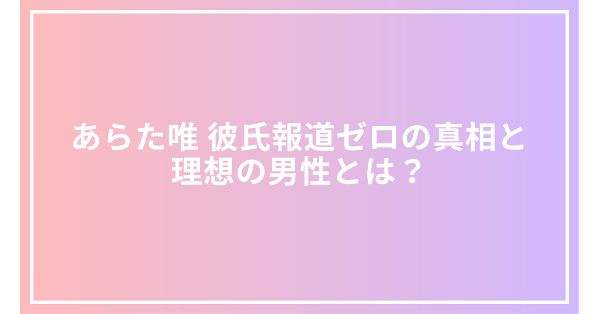 あらた唯 彼氏報道ゼロの真相と理想の男性とは？