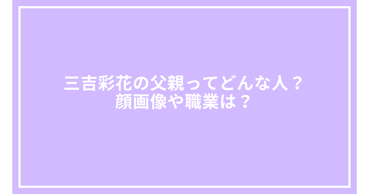 三吉彩花の父親ってどんな人?顔画像や職業は?