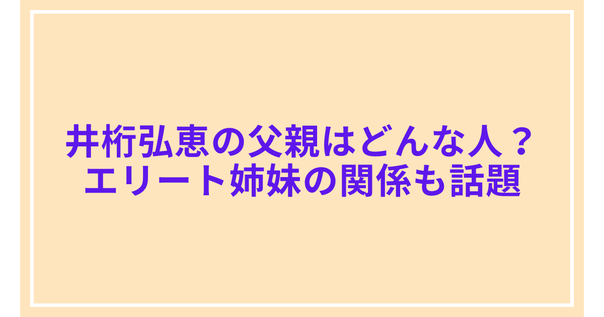 井桁弘恵の父親はどんな人？エリート姉妹の関係も話題