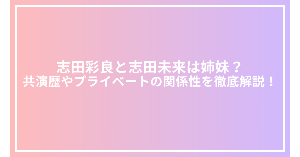 志田彩良と志田未来は姉妹？共演歴やプライベートの関係性を徹底解説！