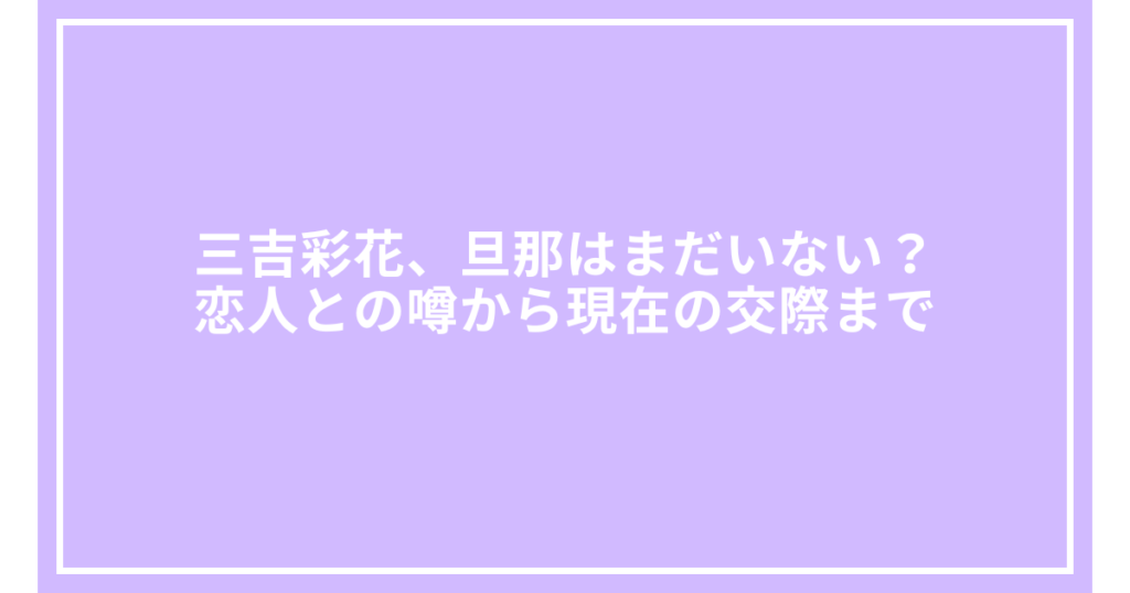 三吉彩花、旦那はまだいない？恋人との噂から現在の交際まで