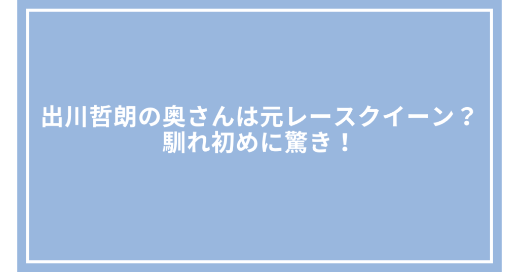 出川哲朗の奥さんは元レースクイーン？馴れ初めに驚き！
