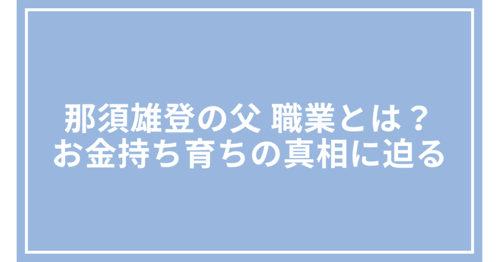 那須雄登の父 職業とは？お金持ち育ちの真相に迫る