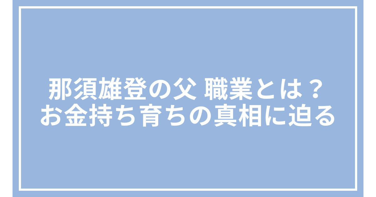 那須雄登の父 職業とは？お金持ち育ちの真相に迫る