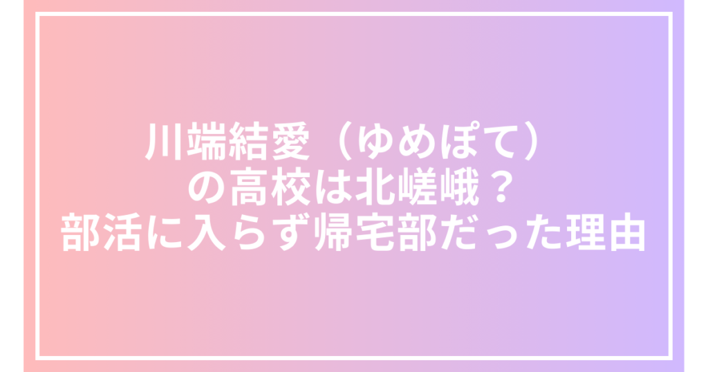 川端結愛（ゆめぽて）の高校は北嵯峨？部活に入らず帰宅部だった理由