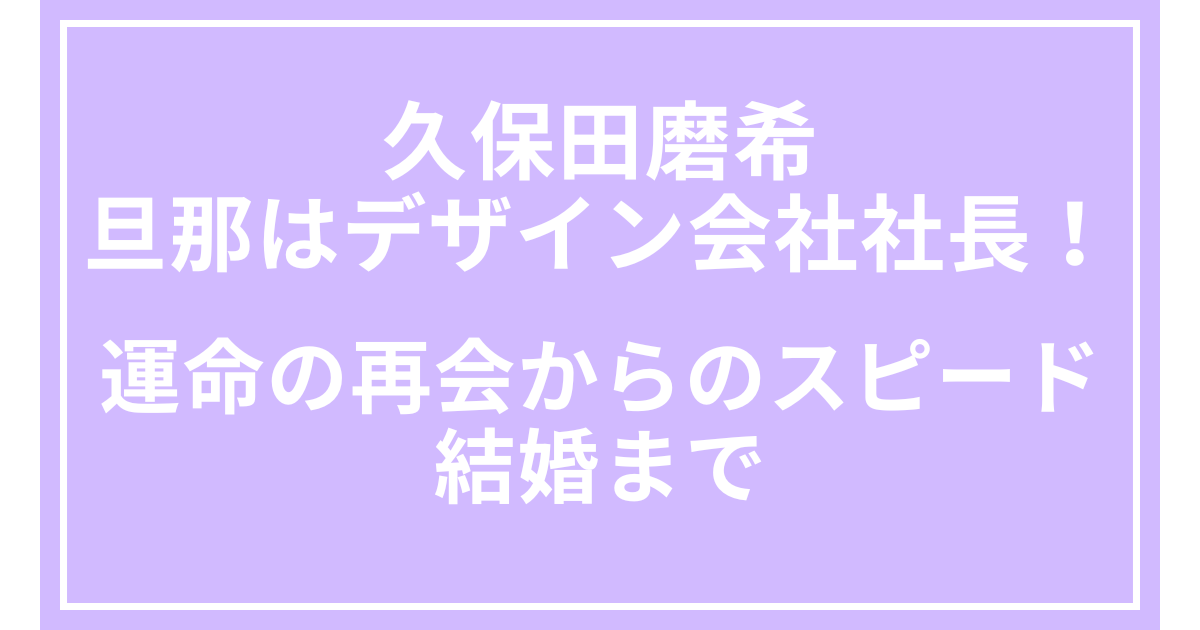 久保田磨希の旦那はデザイン会社社長！運命の再会からのスピード結婚まで
